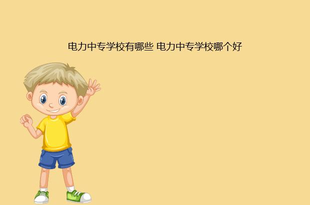 电力中专学校有哪些 电力中专学校哪个好（电力中专学校有哪些公办）