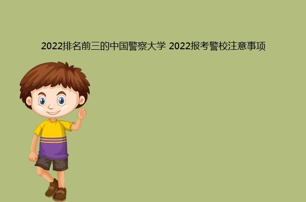 2022排名前三的中国警察大学 2022报考警校注意事项（中国警察大学排名2021最新排名）