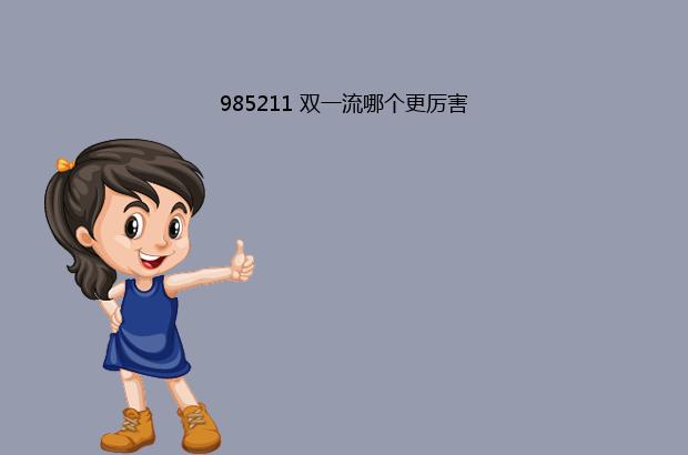 985211 双一流哪个更厉害（985211大学有哪些）
