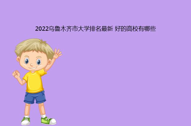 2022乌鲁木齐市大学排名最新 好的高校有哪些（新疆乌鲁木齐市大学排名）