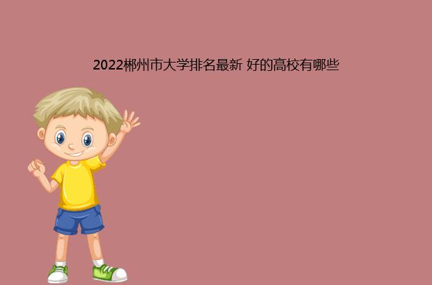 2022郴州市大学排名最新 好的高校有哪些（郴州大学排名2020最新排名）