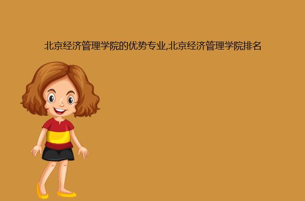 北京经济管理学院的优势专业,北京经济管理学院排名（北京经济管理职业学院专业排名）